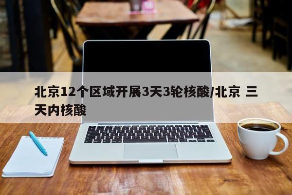 北京12个区域开展3天3轮核酸/北京 三天内核酸