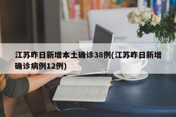 江苏昨日新增本土确诊38例(江苏昨日新增确诊病例12例)