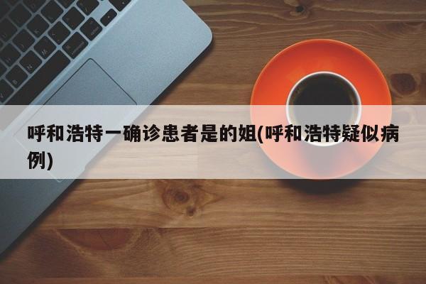 呼和浩特一确诊患者是的姐(呼和浩特疑似病例)