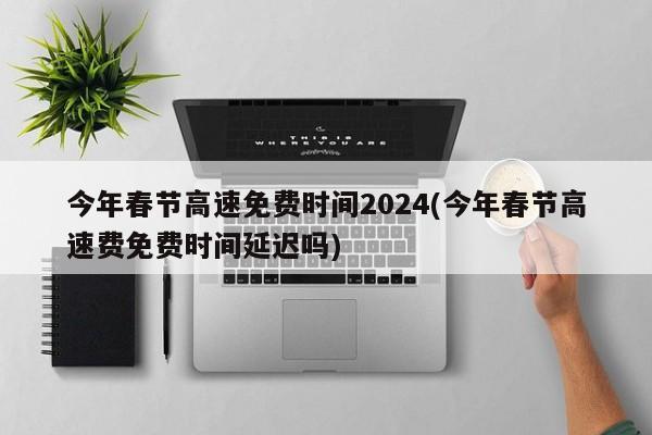 今年春节高速免费时间2024(今年春节高速费免费时间延迟吗)