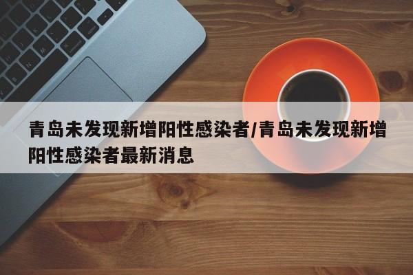 青岛未发现新增阳性感染者/青岛未发现新增阳性感染者最新消息