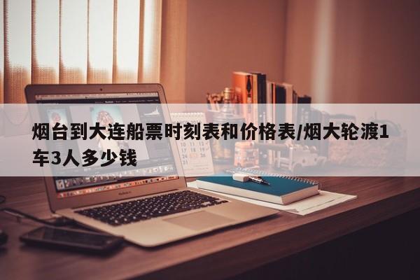 烟台到大连船票时刻表和价格表/烟大轮渡1车3人多少钱