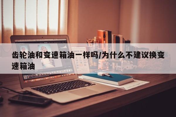 齿轮油和变速箱油一样吗/为什么不建议换变速箱油