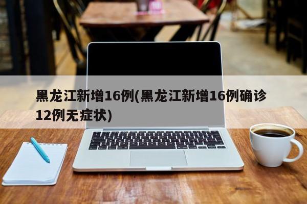 黑龙江新增16例(黑龙江新增16例确诊 12例无症状)