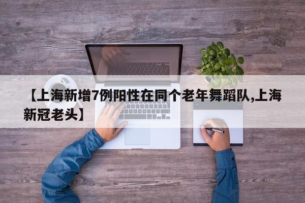【上海新增7例阳性在同个老年舞蹈队,上海新冠老头】