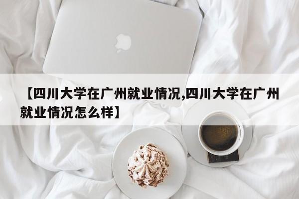 【四川大学在广州就业情况,四川大学在广州就业情况怎么样】