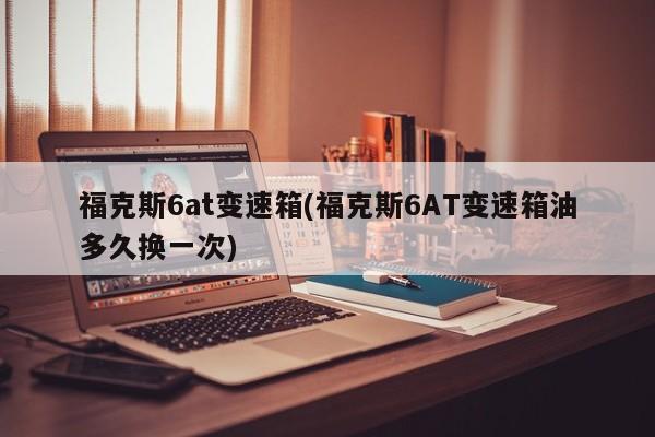 福克斯6at变速箱(福克斯6AT变速箱油多久换一次)