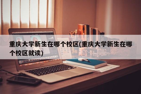 重庆大学新生在哪个校区(重庆大学新生在哪个校区就读)