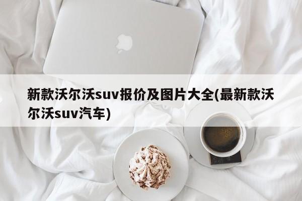 新款沃尔沃suv报价及图片大全(最新款沃尔沃suv汽车)