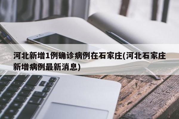 河北新增1例确诊病例在石家庄(河北石家庄新增病例最新消息)