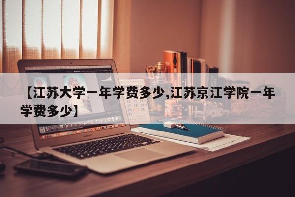 【江苏大学一年学费多少,江苏京江学院一年学费多少】