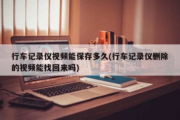 行车记录仪视频能保存多久(行车记录仪删除的视频能找回来吗)
