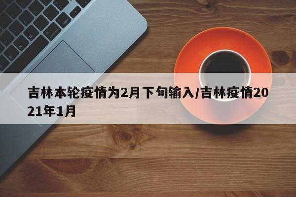 吉林本轮疫情为2月下旬输入/吉林疫情2021年1月