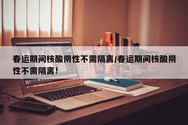 春运期间核酸阴性不需隔离/春运期间核酸阴性不需隔离!