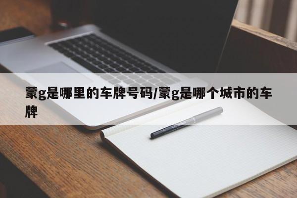 蒙g是哪里的车牌号码/蒙g是哪个城市的车牌