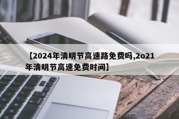 【2024年清明节高速路免费吗,2o21年清明节高速免费时间】