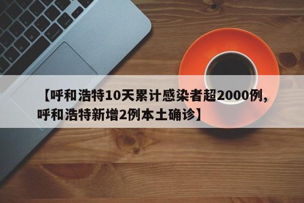 【呼和浩特10天累计感染者超2000例,呼和浩特新增2例本土确诊】