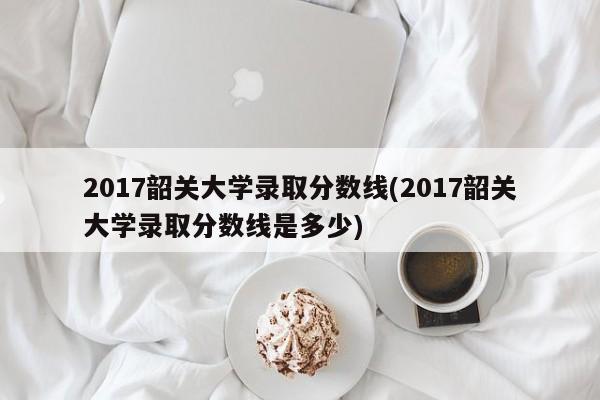 2017韶关大学录取分数线(2017韶关大学录取分数线是多少)