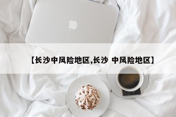 【长沙中风险地区,长沙 中风险地区】
