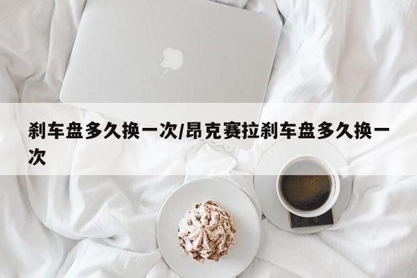 刹车盘多久换一次/昂克赛拉刹车盘多久换一次