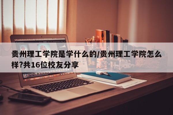 贵州理工学院是学什么的/贵州理工学院怎么样?共16位校友分享