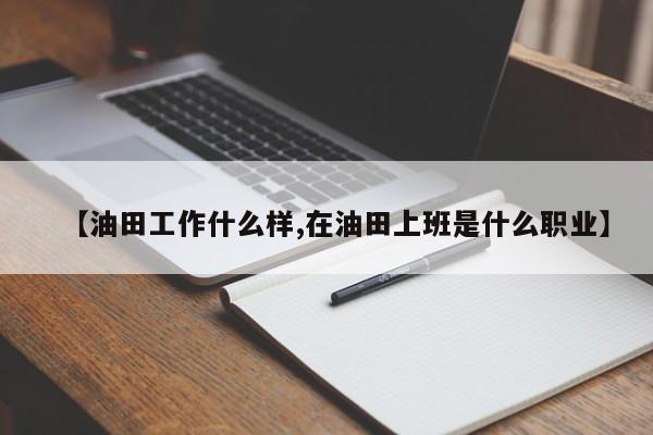 【油田工作什么样,在油田上班是什么职业】