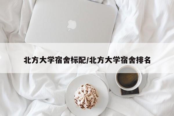 北方大学宿舍标配/北方大学宿舍排名