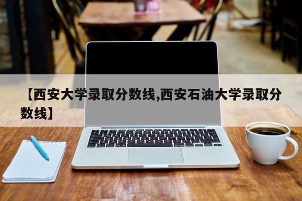【西安大学录取分数线,西安石油大学录取分数线】