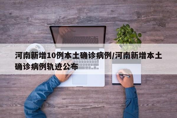 河南新增10例本土确诊病例/河南新增本土确诊病例轨迹公布