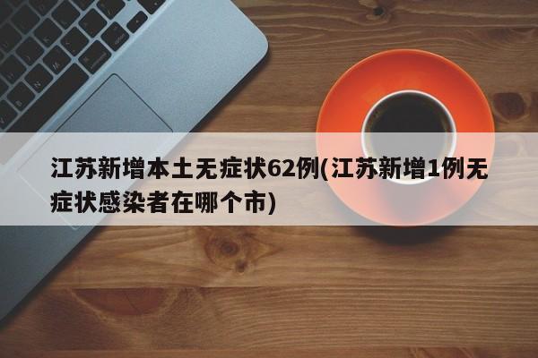 江苏新增本土无症状62例(江苏新增1例无症状感染者在哪个市)