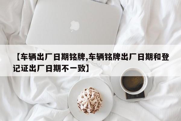 【车辆出厂日期铭牌,车辆铭牌出厂日期和登记证出厂日期不一致】