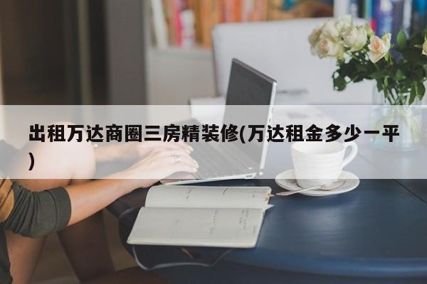 出租万达商圈三房精装修(万达租金多少一平)