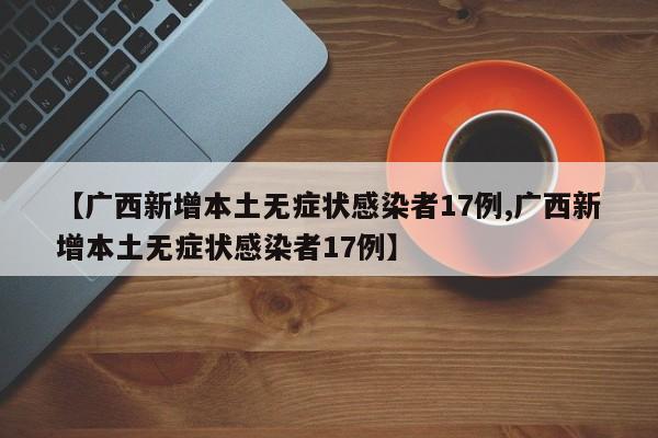 【广西新增本土无症状感染者17例,广西新增本土无症状感染者17例】
