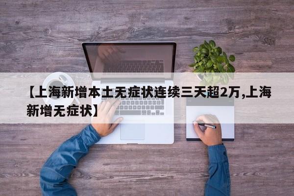 【上海新增本土无症状连续三天超2万,上海 新增无症状】