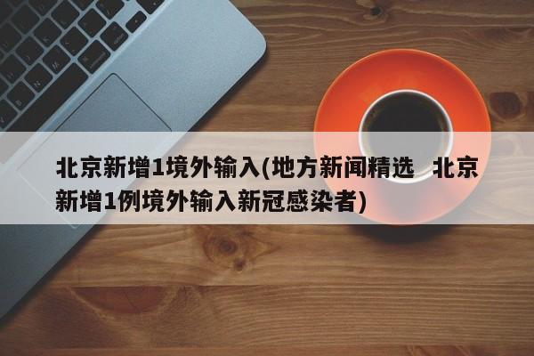 北京新增1境外输入(地方新闻精选  北京新增1例境外输入新冠感染者)