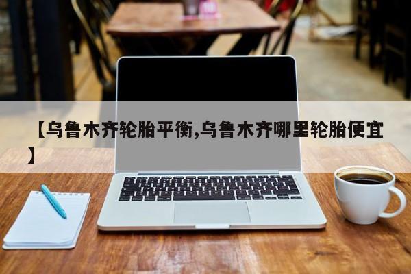 【乌鲁木齐轮胎平衡,乌鲁木齐哪里轮胎便宜】