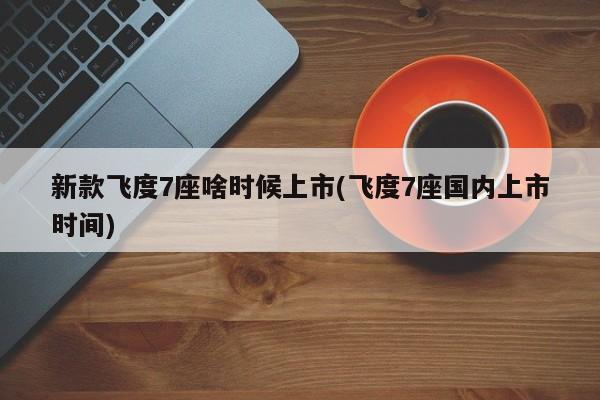 新款飞度7座啥时候上市(飞度7座国内上市时间)