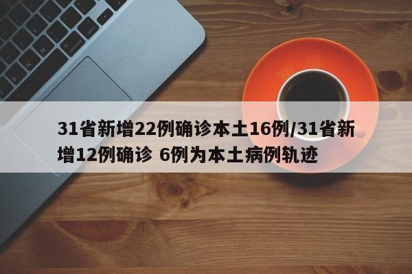 31省新增22例确诊本土16例/31省新增12例确诊 6例为本土病例轨迹
