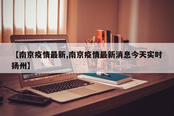 【南京疫情最新,南京疫情最新消息今天实时扬州】