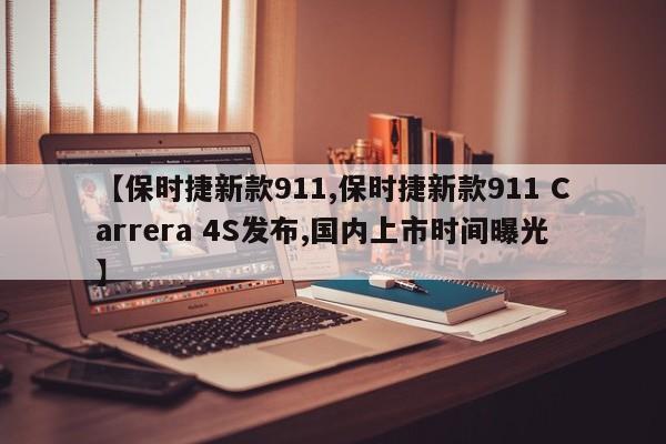 【保时捷新款911,保时捷新款911 Carrera 4S发布,国内上市时间曝光】