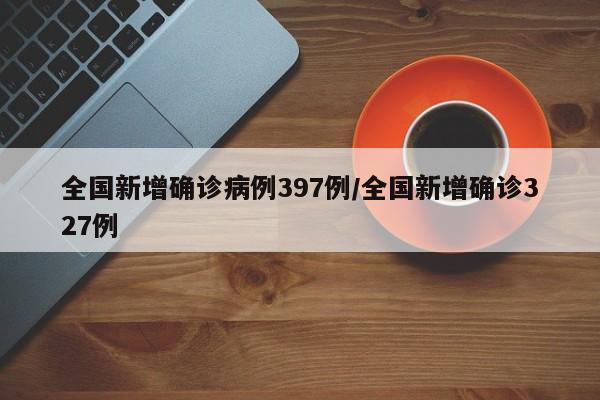 全国新增确诊病例397例/全国新增确诊327例