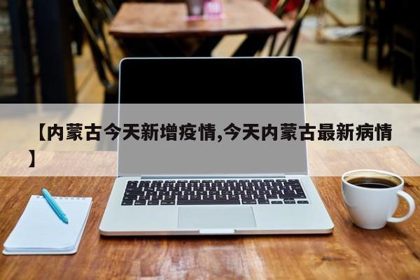【内蒙古今天新增疫情,今天内蒙古最新病情】