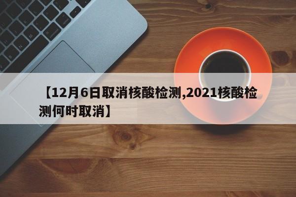 【12月6日取消核酸检测,2021核酸检测何时取消】