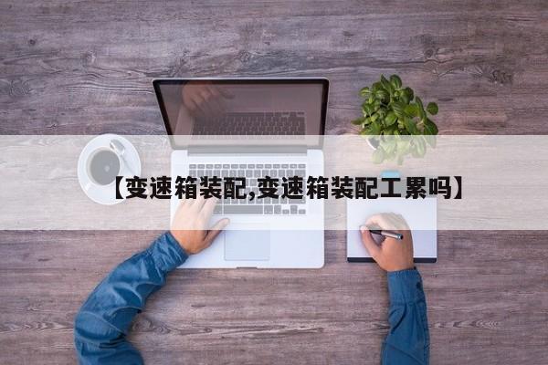 【变速箱装配,变速箱装配工累吗】