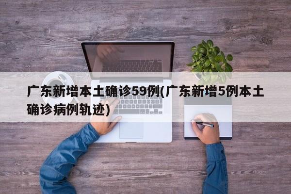 广东新增本土确诊59例(广东新增5例本土确诊病例轨迹)