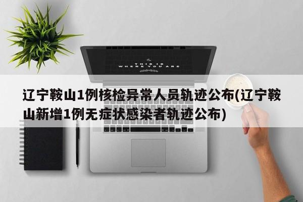 辽宁鞍山1例核检异常人员轨迹公布(辽宁鞍山新增1例无症状感染者轨迹公布)