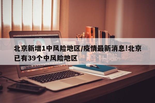 北京新增1中风险地区/疫情最新消息!北京已有39个中风险地区