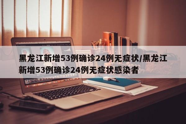 黑龙江新增53例确诊24例无症状/黑龙江新增53例确诊24例无症状感染者