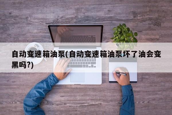 自动变速箱油泵(自动变速箱油泵坏了油会变黑吗?)