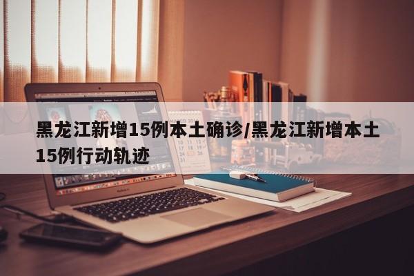 黑龙江新增15例本土确诊/黑龙江新增本土15例行动轨迹